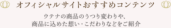 オフィシャルサイトおすすめコンテンツ ウテナの商品のうつり変わりや、商品に込めた想い・こだわりなどをご紹介